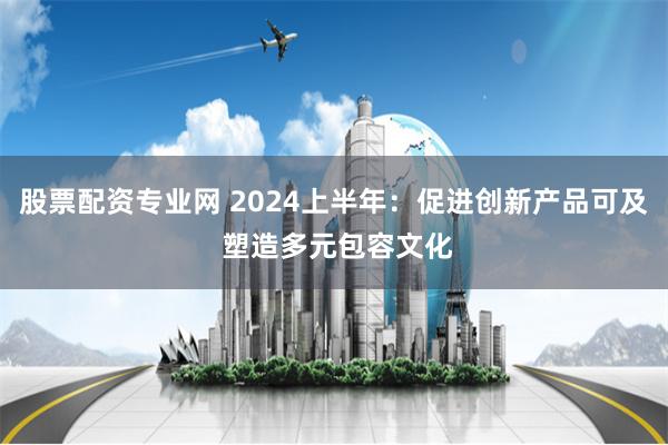 股票配资专业网 2024上半年：促进创新产品可及 塑造多元包容文化