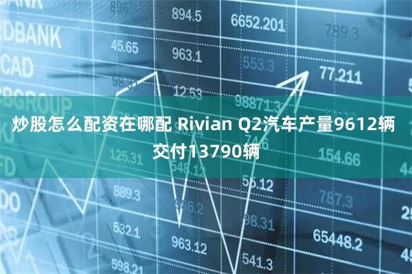 炒股怎么配资在哪配 Rivian Q2汽车产量9612辆 交付13790辆