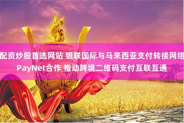 配资炒股首选网站 银联国际与马来西亚支付转接网络PayNet合作 推动跨境二维码支付互联互通