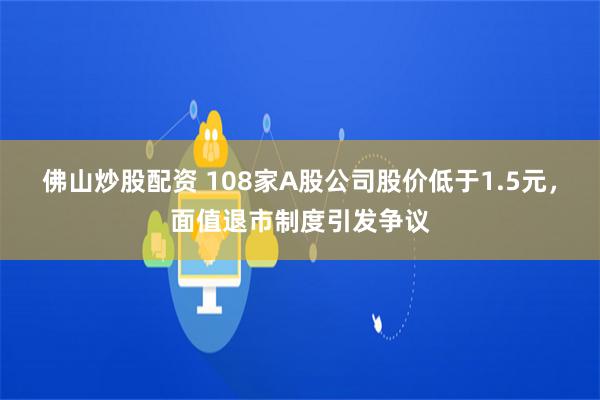 佛山炒股配资 108家A股公司股价低于1.5元，面值退市制度引发争议