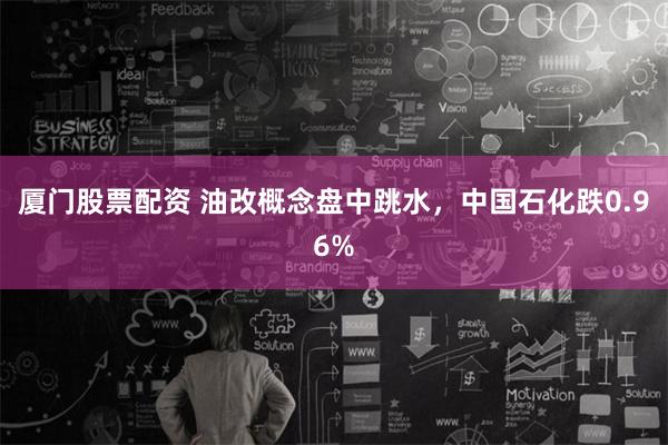 厦门股票配资 油改概念盘中跳水，中国石化跌0.96%