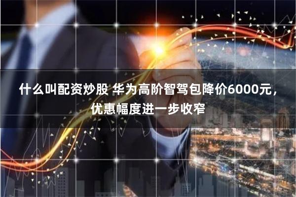 什么叫配资炒股 华为高阶智驾包降价6000元，优惠幅度进一步收窄