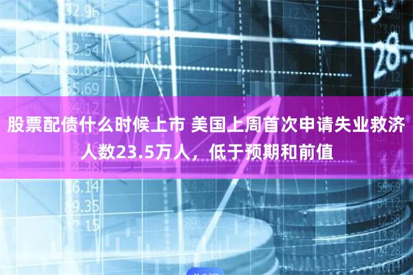 股票配债什么时候上市 美国上周首次申请失业救济人数23.5万人，低于预期和前值