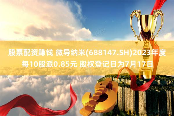 股票配资赚钱 微导纳米(688147.SH)2023年度每10股派0.85元 股权登记日为7月17日