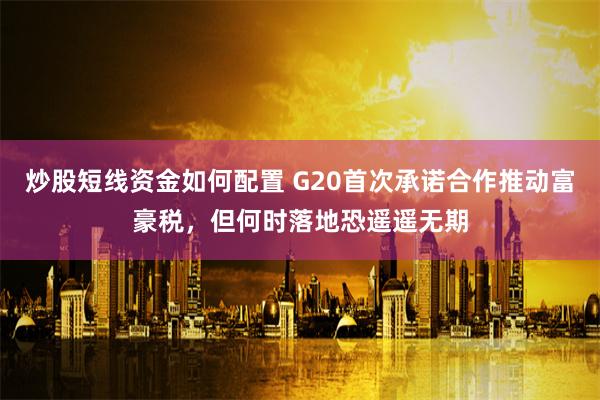 炒股短线资金如何配置 G20首次承诺合作推动富豪税，但何时落地恐遥遥无期