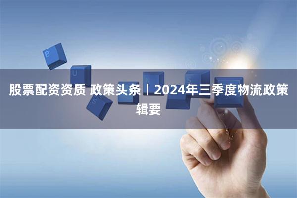 股票配资资质 政策头条丨2024年三季度物流政策辑要