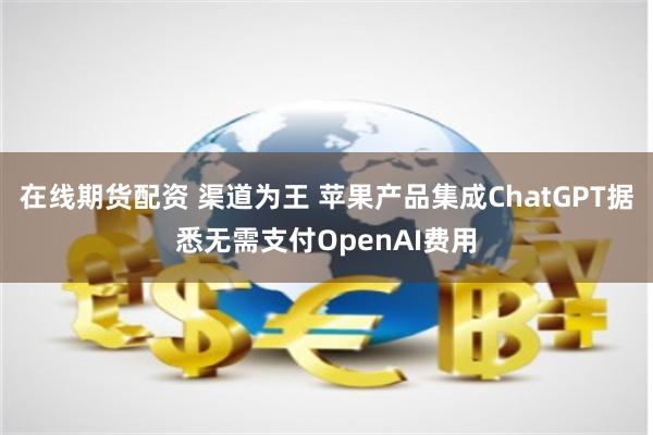 在线期货配资 渠道为王 苹果产品集成ChatGPT据悉无需支付OpenAI费用