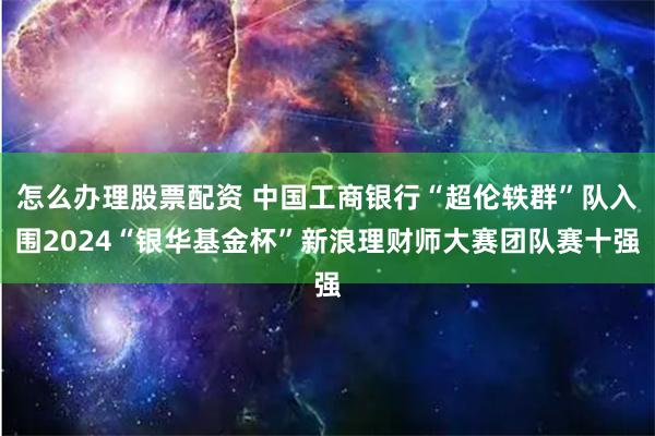 怎么办理股票配资 中国工商银行“超伦轶群”队入围2024“银华基金杯”新浪理财师大赛团队赛十强