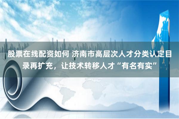 股票在线配资如何 济南市高层次人才分类认定目录再扩充，让技术转移人才“有名有实”