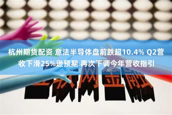 杭州期货配资 意法半导体盘前跌超10.4% Q2营收下滑25%逊预期 再次下调今年营收指引