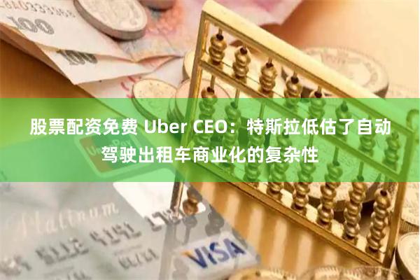 股票配资免费 Uber CEO：特斯拉低估了自动驾驶出租车商业化的复杂性