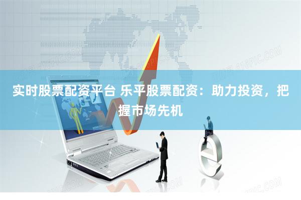 实时股票配资平台 乐平股票配资：助力投资，把握市场先机