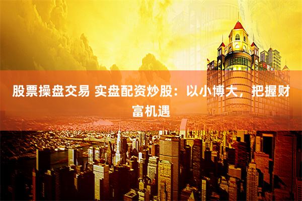 股票操盘交易 实盘配资炒股：以小博大，把握财富机遇