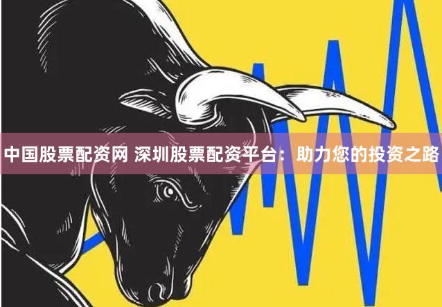 中国股票配资网 深圳股票配资平台：助力您的投资之路