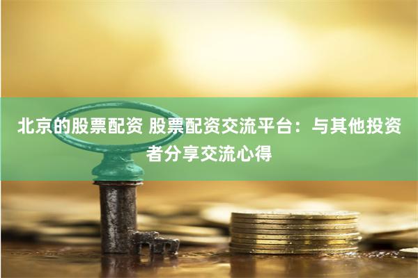 北京的股票配资 股票配资交流平台：与其他投资者分享交流心得