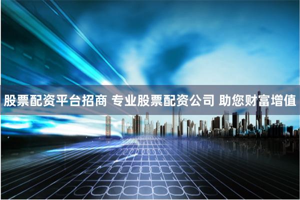 股票配资平台招商 专业股票配资公司 助您财富增值
