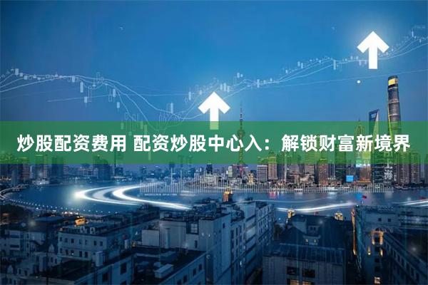 炒股配资费用 配资炒股中心入：解锁财富新境界