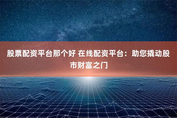 股票配资平台那个好 在线配资平台：助您撬动股市财富之门