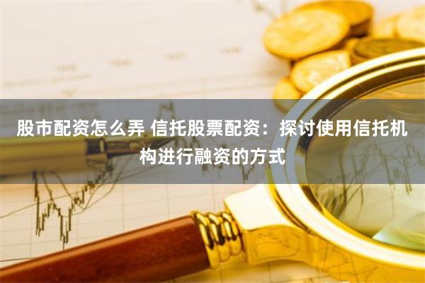 股市配资怎么弄 信托股票配资：探讨使用信托机构进行融资的方式