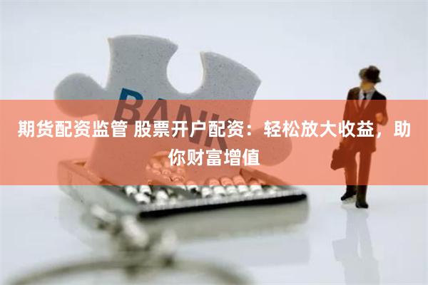 期货配资监管 股票开户配资：轻松放大收益，助你财富增值