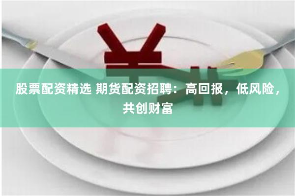 股票配资精选 期货配资招聘：高回报，低风险，共创财富
