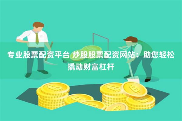 专业股票配资平台 炒股股票配资网站：助您轻松撬动财富杠杆