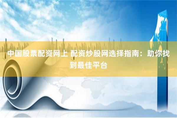 中国股票配资网上 配资炒股网选择指南：助你找到最佳平台