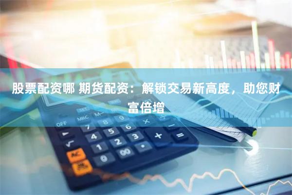 股票配资哪 期货配资：解锁交易新高度，助您财富倍增