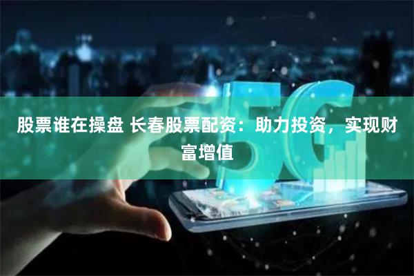 股票谁在操盘 长春股票配资:助力投资,实现财富增值