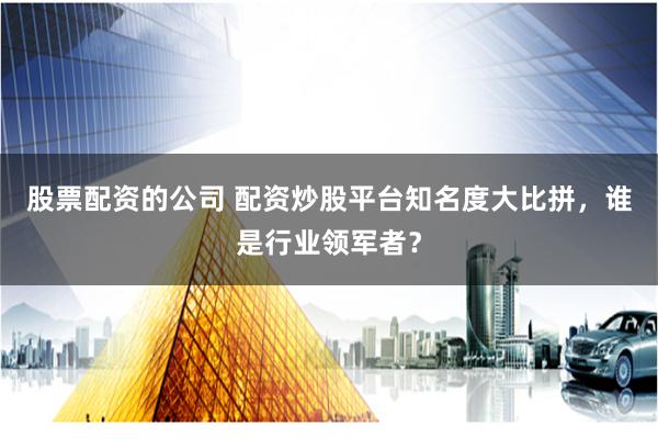 股票配资的公司 配资炒股平台知名度大比拼，谁是行业领军者？