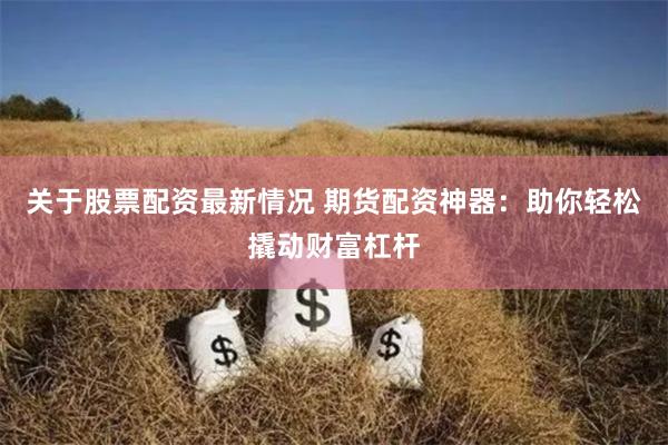 关于股票配资最新情况 期货配资神器：助你轻松撬动财富杠杆