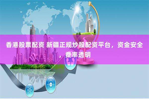香港股票配资 新疆正规炒股配资平台，资金安全，费率透明